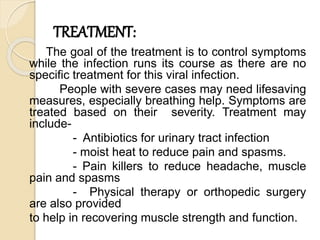 TREATMENT:
The goal of the treatment is to control symptoms
while the infection runs its course as there are no
specific treatment for this viral infection.
People with severe cases may need lifesaving
measures, especially breathing help. Symptoms are
treated based on their severity. Treatment may
include-
- Antibiotics for urinary tract infection
- moist heat to reduce pain and spasms.
- Pain killers to reduce headache, muscle
pain and spasms
- Physical therapy or orthopedic surgery
are also provided
to help in recovering muscle strength and function.
 