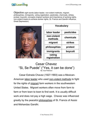 Objective sight words (labor leader, non-violent methods, migrant,
philosophies, immigrants, voting registration, pesticides, chemicals, strikes,
protest, boycott); concepts (migrant workers and importance of working rights,
non-violent means to achieve worker rights, St. Francis and Gandhi influence,
Great Depression)
Cesar Chavez
“Si, Se Puede” (“Yes, it can be done”)
By: Sue Peterson
Cesar Estrada Chavez (1927-1993) was a Mexican-
American labor leader who used non-violent methods to fight
for the rights of migrant farm workers in the southwestern
United States. Migrant workers often move from farm to
farm or from town to town to find work. It is usually difficult
work and does not pay a high wage. Chavez was influenced
greatly by the peaceful philosophies of St. Francis of Assisi
and Mohandas Gandhi.
Vocabulary
labor leader pesticides
non-violent
methods
chemicals
migrant strikes
philosophies protest
immigrants boycott
voting
registration
© Sue Peterson 2012
www.k5learning.com
 