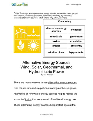 Objective sight words (alternative energy sources, renewable, toxins, propel,
wind turbines, switched, generators, consistent, efficiently, by-products);
concepts (alternative sources: what, where, why, when, and how)
Alternative Energy Sources
Wind, Solar, Geothermal, and
Hydroelectric Power
By: Sue Peterson
There are many reasons to use alternative energy sources.
One reason is to reduce pollutants and greenhouse gases.
Alternative or renewable energy sources help to reduce the
amount of toxins that are a result of traditional energy use.
These alternative energy sources help protect against the
Vocabulary
alternative energy
sources
switched
renewable generators
toxins consistent
propel efficiently
wind turbines by-products
© Sue Peterson 2012
www.k5learning.com
 