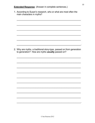 Extended Response (Answer in complete sentences.)
1. According to Susan’s research, who or what are most often the
main characters in myths?
_____________________________________________________
_____________________________________________________
_____________________________________________________
_____________________________________________________
_____________________________________________________
_____________________________________________________.
2. Why are myths, a traditional story-type, passed on from generation
to generation? How are myths usually passed on?
_____________________________________________________
_____________________________________________________
_____________________________________________________
_____________________________________________________
_____________________________________________________
_____________________________________________________
_____________________________________________________
_____________________________________________________
_____________________________________________________
_____________________________________________________.
© Sue Peterson 2012
10
 