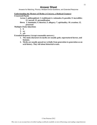 Answer Sheet
Answers for Matching, Phonics, Multiple-Choice Questions, and Extended Response
Understanding the Mystery of Myths (A Unicorn, a Mythical Creature)
Crossword Puzzle
Across 1. philosophical; 3. traditional; 6. rationales; 8. parable; 9. incredible;
11. sacred; 12. personification
Down 2. inanimate; 4. theories; 5. allegory; 7. spirituality; 10. creation; 12.
possessed
Multiple-Choice Questions
1. b
2. a,c
3. a,b
Extended Response (Accept reasonable answers.)
1. The main characters in myths are usually gods, supernatural heroes, and
humans.
2. Myths are usually passed on verbally from generation to generation as an
oral history. They tell about historical events.
© Sue Peterson 2012
This story is an excerpt from a levelled reading workbook available at store.k5learning.com/reading-comprehension
11
 
