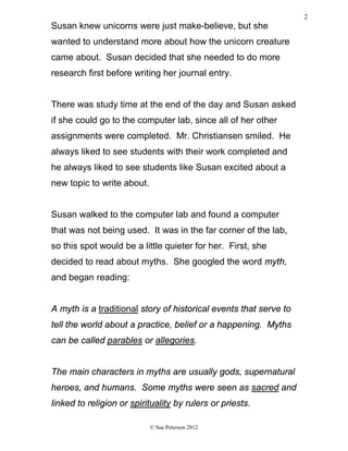 Susan knew unicorns were just make-believe, but she
wanted to understand more about how the unicorn creature
came about. Susan decided that she needed to do more
research first before writing her journal entry.
There was study time at the end of the day and Susan asked
if she could go to the computer lab, since all of her other
assignments were completed. Mr. Christiansen smiled. He
always liked to see students with their work completed and
he always liked to see students like Susan excited about a
new topic to write about.
Susan walked to the computer lab and found a computer
that was not being used. It was in the far corner of the lab,
so this spot would be a little quieter for her. First, she
decided to read about myths. She googled the word myth,
and began reading:
A myth is a traditional story of historical events that serve to
tell the world about a practice, belief or a happening. Myths
can be called parables or allegories.
The main characters in myths are usually gods, supernatural
heroes, and humans. Some myths were seen as sacred and
linked to religion or spirituality by rulers or priests.
© Sue Peterson 2012
2
 