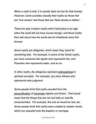 When a myth is told, it is usually seen as true for that society.
However, some societies classify their myths as those that
are “true stories” and those that are “false stories or fables”.
There are also creation myths which took place in an age
when the world did not have human beings, and these myths
then talk about how the world and its inhabitants were first
formed.
Some myths are allegories, which mean they stand for
something else. For example, in some of the Greek myths,
you have creatures like Apollo who represents fire, and
Poseidon who represents water, and so on.
In other myths, the allegories represent philosophical or
spiritual concepts. For example, you have Athena who
represents wise judgment.
Some people think that myths resulted from the
personification of inanimate objects and forces. That would
mean that the things that are not real take on real-life
characteristics. For example, fire and air would be real, etc.
Some people think that myths were created to explain rituals,
which are repeated acts like baptism or marriage.
© Sue Peterson 2012
3
 