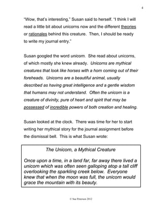 “Wow, that’s interesting,” Susan said to herself. “I think I will
read a little bit about unicorns now and the different theories
or rationales behind this creature. Then, I should be ready
to write my journal entry.”
Susan googled the word unicorn. She read about unicorns,
of which mostly she knew already. Unicorns are mythical
creatures that look like horses with a horn coming out of their
foreheads. Unicorns are a beautiful animal, usually
described as having great intelligence and a gentle wisdom
that humans may not understand. Often the unicorn is a
creature of divinity, pure of heart and spirit that may be
possessed of incredible powers of both creation and healing.
Susan looked at the clock. There was time for her to start
writing her mythical story for the journal assignment before
the dismissal bell. This is what Susan wrote:
The Unicorn, a Mythical Creature
Once upon a time, in a land far, far away there lived a
unicorn which was often seen galloping atop a tall cliff
overlooking the sparkling creek below. Everyone
knew that when the moon was full, the unicorn would
grace the mountain with its beauty.
© Sue Peterson 2012
4
 