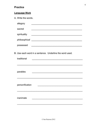 Practice
Language Work
A. Write the words.
allegory _________________________________________
sacred _________________________________________
spirituality _________________________________________
philosophical _________________________________________
possessed _________________________________________
B. Use each word in a sentence. Underline the word used.
traditional _________________________________________
_____________________________________________________
parables _________________________________________
_____________________________________________________
personification ____________________________________
_____________________________________________________
inanimate _________________________________________
_____________________________________________________
© Sue Peterson 2012
6
 