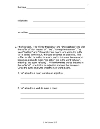 theories ______________________________________________
_____________________________________________________
rationales _________________________________________
_____________________________________________________
Incredible ____________________________________________
_____________________________________________________
C. Phonics work. The words “traditional” and “philosophical” end with
the suffix “al” that means “of”, “like”, “having the nature of”. The
word “tradition” and “philosophy” are nouns, and when the suffix
“al” is added to the noun, the word becomes an adjective. The
suffix can also be added to a verb, and in this case the new word
becomes a noun to mean “the act of” like in the word “refusal”,
meaning “the act of refusing”. Write down two words that end in
the suffix “al”: one that is an adjective and one that is a noun.
Circle the suffix and write what the new word means.
1. “al” added to a noun to make an adjective:
__________________________________________________
__________________________________________________
2. “al” added to a verb to make a noun:
__________________________________________________
__________________________________________________
© Sue Peterson 2012
7
 