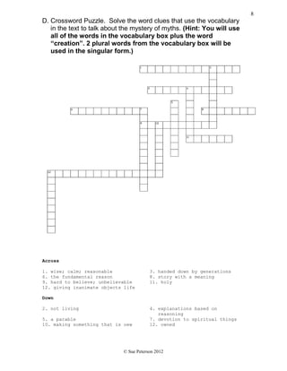 D. Crossword Puzzle. Solve the word clues that use the vocabulary
in the text to talk about the mystery of myths. (Hint: You will use
all of the words in the vocabulary box plus the word
“creation”. 2 plural words from the vocabulary box will be
used in the singular form.)
Across
1. wise; calm; reasonable 3. handed down by generations
6. the fundamental reason 8. story with a meaning
9. hard to believe; unbelievable 11. holy
12. giving inanimate objects life
Down
2. not living 4. explanations based on
reasoning
5. a parable 7. devotion to spiritual things
10. making something that is new 12. owned
© Sue Peterson 2012
8
 