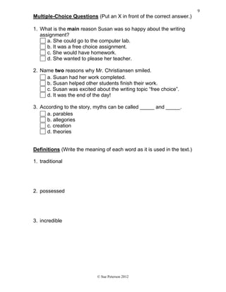 Multiple-Choice Questions (Put an X in front of the correct answer.)
1. What is the main reason Susan was so happy about the writing
assignment?
a. She could go to the computer lab.
b. It was a free choice assignment.
c. She would have homework.
d. She wanted to please her teacher.
2. Name two reasons why Mr. Christiansen smiled.
a. Susan had her work completed.
b. Susan helped other students finish their work.
c. Susan was excited about the writing topic “free choice”.
d. It was the end of the day!
3. According to the story, myths can be called _____ and _____.
a. parables
b. allegories
c. creation
d. theories
Definitions (Write the meaning of each word as it is used in the text.)
1. traditional
2. possessed
3. incredible
© Sue Peterson 2012
9
 