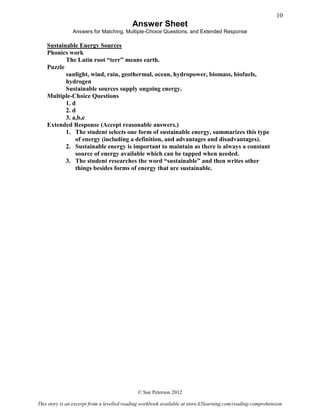 Answer Sheet
Answers for Matching, Multiple-Choice Questions, and Extended Response
Sustainable Energy Sources
Phonics work
The Latin root “terr” means earth.
Puzzle
sunlight, wind, rain, geothermal, ocean, hydropower, biomass, biofuels,
hydrogen
Sustainable sources supply ongoing energy.
Multiple-Choice Questions
1. d
2. d
3. a,b,e
Extended Response (Accept reasonable answers.)
1. The student selects one form of sustainable energy, summarizes this type
of energy (including a definition, and advantages and disadvantages).
2. Sustainable energy is important to maintain as there is always a constant
source of energy available which can be tapped when needed.
3. The student researches the word “sustainable” and then writes other
things besides forms of energy that are sustainable.
© Sue Peterson 2012
This story is an excerpt from a levelled reading workbook available at store.k5learning.com/reading-comprehension
10
 