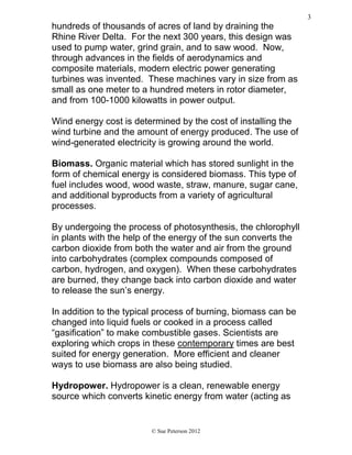 hundreds of thousands of acres of land by draining the
Rhine River Delta. For the next 300 years, this design was
used to pump water, grind grain, and to saw wood. Now,
through advances in the fields of aerodynamics and
composite materials, modern electric power generating
turbines was invented. These machines vary in size from as
small as one meter to a hundred meters in rotor diameter,
and from 100-1000 kilowatts in power output.
Wind energy cost is determined by the cost of installing the
wind turbine and the amount of energy produced. The use of
wind-generated electricity is growing around the world.
Biomass. Organic material which has stored sunlight in the
form of chemical energy is considered biomass. This type of
fuel includes wood, wood waste, straw, manure, sugar cane,
and additional byproducts from a variety of agricultural
processes.
By undergoing the process of photosynthesis, the chlorophyll
in plants with the help of the energy of the sun converts the
carbon dioxide from both the water and air from the ground
into carbohydrates (complex compounds composed of
carbon, hydrogen, and oxygen). When these carbohydrates
are burned, they change back into carbon dioxide and water
to release the sun’s energy.
In addition to the typical process of burning, biomass can be
changed into liquid fuels or cooked in a process called
“gasification” to make combustible gases. Scientists are
exploring which crops in these contemporary times are best
suited for energy generation. More efficient and cleaner
ways to use biomass are also being studied.
Hydropower. Hydropower is a clean, renewable energy
source which converts kinetic energy from water (acting as
© Sue Peterson 2012
3
 
