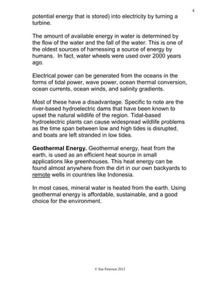 potential energy that is stored) into electricity by turning a
turbine.
The amount of available energy in water is determined by
the flow of the water and the fall of the water. This is one of
the oldest sources of harnessing a source of energy by
humans. In fact, water wheels were used over 2000 years
ago.
Electrical power can be generated from the oceans in the
forms of tidal power, wave power, ocean thermal conversion,
ocean currents, ocean winds, and salinity gradients.
Most of these have a disadvantage. Specific to note are the
river-based hydroelectric dams that have been known to
upset the natural wildlife of the region. Tidal-based
hydroelectric plants can cause widespread wildlife problems
as the time span between low and high tides is disrupted,
and boats are left stranded in low tides.
Geothermal Energy. Geothermal energy, heat from the
earth, is used as an efficient heat source in small
applications like greenhouses. This heat energy can be
found almost anywhere from the dirt in our own backyards to
remote wells in countries like Indonesia.
In most cases, mineral water is heated from the earth. Using
geothermal energy is affordable, sustainable, and a good
choice for the environment.
© Sue Peterson 2012
4
 