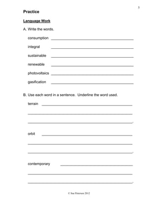 Practice
Language Work
A. Write the words.
consumption _________________________________________
integral _________________________________________
sustainable _________________________________________
renewable _________________________________________
photovoltaics _________________________________________
gasification _________________________________________
B. Use each word in a sentence. Underline the word used.
terrain _____________________________________________
____________________________________________________
____________________________________________________.
orbit _____________________________________________
____________________________________________________
____________________________________________________.
contemporary ____________________________________
____________________________________________________
____________________________________________________.
© Sue Peterson 2012
5
 