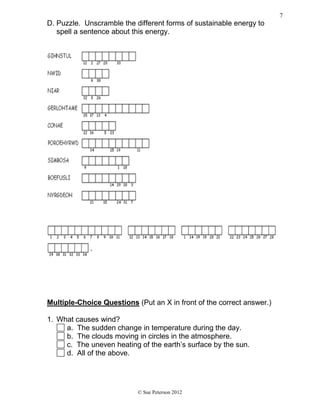 D. Puzzle. Unscramble the different forms of sustainable energy to
spell a sentence about this energy.
Multiple-Choice Questions (Put an X in front of the correct answer.)
1. What causes wind?
a. The sudden change in temperature during the day.
b. The clouds moving in circles in the atmosphere.
c. The uneven heating of the earth’s surface by the sun.
d. All of the above.
© Sue Peterson 2012
7
 