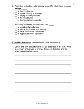 2. According to the text, solar energy is used for all of these reasons
except _____.
a. heat for homes
b. space heating in buildings
c. drying of farm products
d. heating saunas
e. heating swimming pools
3. According to the text, biomass includes _____.
a. wood and wood waste
b. straw, sugar cane and manure
d. lake, stream and river water
e. byproducts from agriculture
Extended Response (Answer in complete sentences.)
1. Select one form of sustainable energy described in the text. Write
a summary of this type of energy. Include a definition and the
advantages/disadvantages.
_____________________________________________________
_____________________________________________________
_____________________________________________________
_____________________________________________________
_____________________________________________________
_____________________________________________________
_____________________________________________________
_____________________________________________________
_____________________________________________________.
© Sue Peterson 2012
8
 