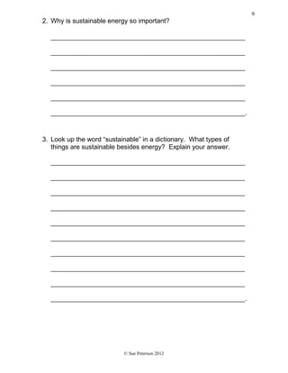 2. Why is sustainable energy so important?
_____________________________________________________
_____________________________________________________
_____________________________________________________
_____________________________________________________
_____________________________________________________
_____________________________________________________.
3. Look up the word “sustainable” in a dictionary. What types of
things are sustainable besides energy? Explain your answer.
_____________________________________________________
_____________________________________________________
_____________________________________________________
_____________________________________________________
_____________________________________________________
_____________________________________________________
_____________________________________________________
_____________________________________________________
_____________________________________________________
_____________________________________________________.
© Sue Peterson 2012
9
 