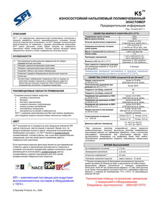 K5™
ИЗНОСОСТОЙКИЙ НАПЫЛЯЕМЫЙ ПОЛИМОЧЕВИННЫЙ
ЭЛАСТОМЕР
Предварительная информация
Ред. 14 июля 2011 г.

ОПИСАНИЕ
K5™ – это сверхпрочная, сверхэластичная полимочевина, полученная в
процессе разработки упругого взрывобезопасного полимера. Вскоре
после ее открытия было установлено, что K5™ обладает исключительной
износостойкостью по сравнению с другими напыляемыми покрытиями.
K5™ можно распылять слоем любой толщины на поверхности
практически любых конфигураций. Поэтому данный материал можно
избирательно наносить в зонах, подверженных сильному износу.

ОСОБЕННОСТИ


При нанесении на большинство поверхностей не требует
предварительной грунтовки.
Обладает ударопоглощающими свойствами.
Обладает шумоизоляционными свойствами.
Сохраняет гибкость при низких температурах.
Позволяет создавать безразрывные монолитные покрытия.
Легкий вес.
Соответствует требованиям Управления США по надзору за
качеством пищевых продуктов и лекарственных средств и
Министерства сельского хозяйства США (FDA/USDA) для
эпизодических контактов с пищевыми продуктами.








РЕКОМЕНДУЕМЫЕ ОБЛАСТИ ПРИМЕНЕНИЯ
Создание износостойких покрытий:








желобов и накопителей;
бункеров;
винтовых транспортеров;
шламоотстойников и трубопроводов;
кузовов грузовых автомобилей;
центробежных сепараторов;
сортировочных установок и виброгрохотов.

K5™ с широким заполнением или без него можно применять
для создания упругих износостойких напольных покрытий.

ЦВЕТ
K5™ выпускается в стандартных для продукции компании SPI
цветах (песочный, светло-серый и черный). Кроме того, по
запросу возможен выпуск в цвете, указанном пользователем.
Необходимо учитывать, что K5™ является ароматической
полимочевиной; соответственно, как и для всех ароматических
соединений, для нее свойственно изменение цвета и
поверхностное окисление.
Если критически важным фактором является долговременная
стойкость цвета и увеличенная долговечность покрытия в
условиях постоянного воздействия прямых солнечных лучей,
рекомендуется использовать алифатический уретан,
полимочевину и другие подходящие для этих целей
алифатические поверхностные покрытия.

o

o

СВОЙСТВА МОКРОГО СЛОЯ ПРИ 25 C (77 F)
Содержание сухого остатка
Масса сухого остатка
Летучие органические соединения
Номинальный расход, толщина
сухой пленки
Масса 1 галлона (3,8 л) (приблизит.)
Число слоев
Пропорция смешивания
Вязкость (сП) при 25°C (77°F)

100%
100%
0 грамм на литр
(0 фунтов на кв. дюйм./галл.)
3,8 л на 9,3 кв. м
(1 галлон на 100 кв. фут.) при
толщине покрытия 0,4 мм (16 мил)
3,99 кг (8,8 фунтов)
1-3
1 часть компонента «A» :
1 часть компонента «B»
Компонент A: 900 (приблиз.)
Компонент B: 230 (приблиз.)

Срок годности в заводской упаковке
при температуре хранения от 15 до 32oC
(от 60 до 90oF)

6 месяцев

Температура материала (контейнера) в процессе нанесения
распылением должна составлять не менее 21°C (70°F).
СВОЙСТВА СУХОГО СЛОЯ толщиной 0,8 мм (34 мил)**
Предел эластичности
по ASTM D 412
Относительное удлинение при
разрыве при 25°C (77°F)

Более 34,75 МПа
(5500 фунтов на кв. дюйм)

Твердость (по Шору, шкала А)

96

Более 300%

Твердость (по Шору, шкала D)
Напряжение при удлинении на 100%
по ASTM D 412
Напряжение при удлинении на 200%
по ASTM D 412
Напряжение при удлинении на 300%
по ASTM D 412
Предел прочности при раздире
по ASTM D 624
Сопротивление истиранию
1 кг., 1000 об.
Диапазон рабочих температур

57
Более 12,51 МПа
(1800 фунтов на кв. дюйм)
Более 20,85 МПа
(3000 фунтов на кв. дюйм)
Более 32,67 МПа
(4700 фунтов на кв. дюйм)
Более 120,82 кН/м
(690 фунтов на погонный дюйм,
среднее значение)
Колесо CS-17

Потери: 2,0 мг

Колесо H-18

Потери: 33,0 мг

От -45°C до +93,3°C
(от -40°F до +200°F)

**Все
указанные
свойства
отвержденной
пленки
являются
приблизительными, поскольку физические свойства отвержденных
эластомеров зависят от параметров обработки, типа и количества
смешиваемых компонентов. Все испытуемые образцы были
принудительно отверждены или выдержаны более трех недель.
Пользователю рекомендуется провести собственные независимые
испытания.

ВРЕМЯ ВЫСЫХАНИЯ
До гелеобразного состояния

± 9 сек.

Прекращение прилипания

± 22 сек.

Вторичное отверждение***

24 часа

Повторное нанесение покрытия

через 2 минуты - 12 часов

***Полная полимеризация до достижения окончательной прочности
может занимать до нескольких дней, в зависимости от ряда условий.
Испытуемые образцы распылялись с помощью инструмента
SPI/Gusmer 20/35 HP при динамическом давлении 172 бар (2500 фунтов
на кв. дюйм). Использовался пистолет GAP Pro с подогревом первичной
оболочки и шлангов до температуры 77oC (170°F), со смешивающим
модулем SPI 000.

SPI – комплексный поставщик для индустрии
многокомпонентных составов и оборудования
с 1974 г.
© Specialty Products, Inc., 2006

Техническая помощь по вопросам, связанным
с продукцией и оборудованием
Ежедневно, круглосуточно: (800) 627-0773

 