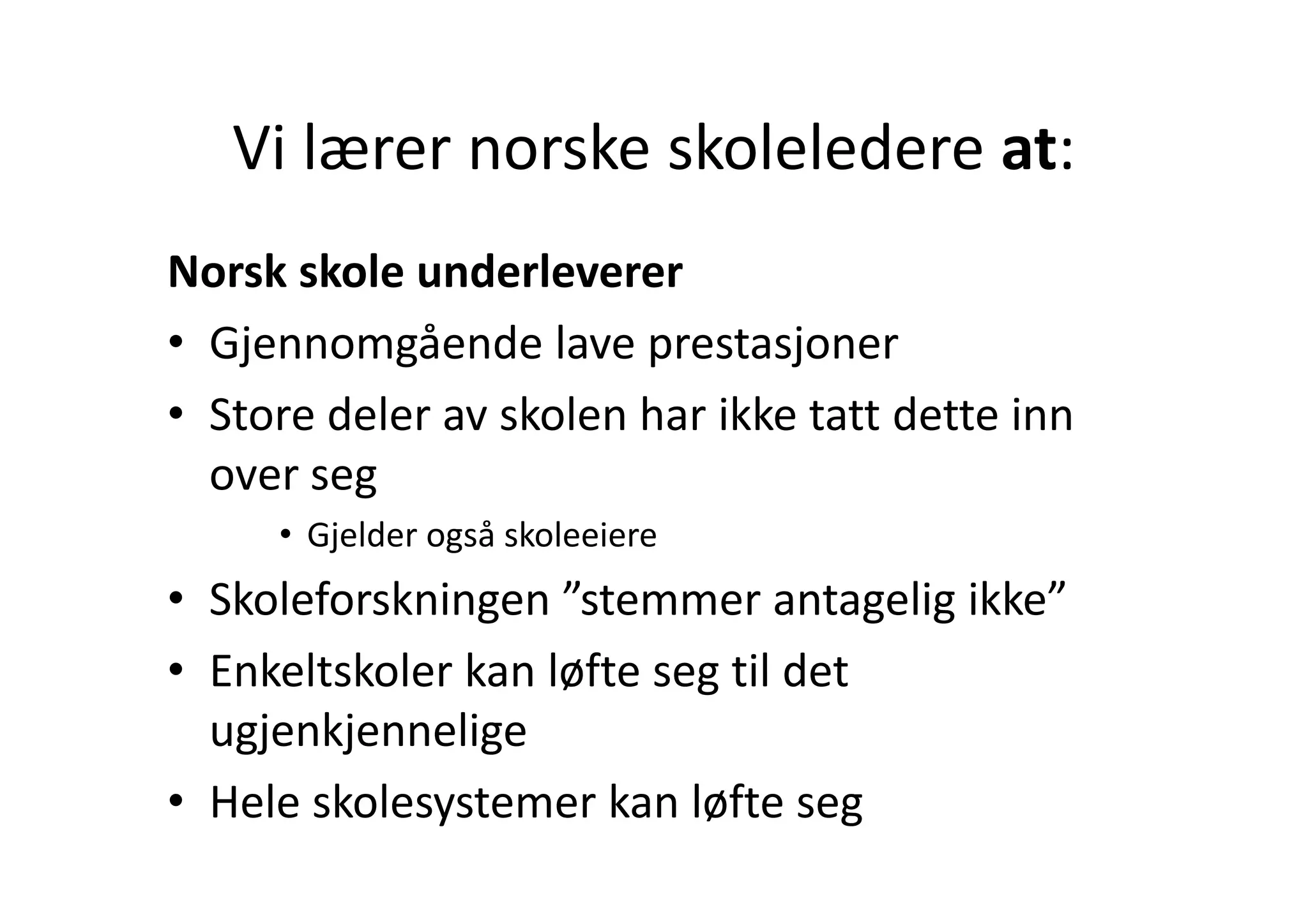 Vi lærer norske skoleledere at:
   Vi lærer norske skoleledere at:
Norsk skole underleverer
• Gjennomgående lave prestasjoner
  Gjennomgående lave prestasjoner
• Store deler av skolen har ikke tatt dette inn 
  over seg
     • Gjelder også skoleeiere
• Skoleforskningen ”stemmer antagelig ikke”
• Enkeltskoler kan løfte seg til det
  Enkeltskoler kan løfte seg til det 
  ugjenkjennelige
• Hele skolesystemer kan løfte seg
 