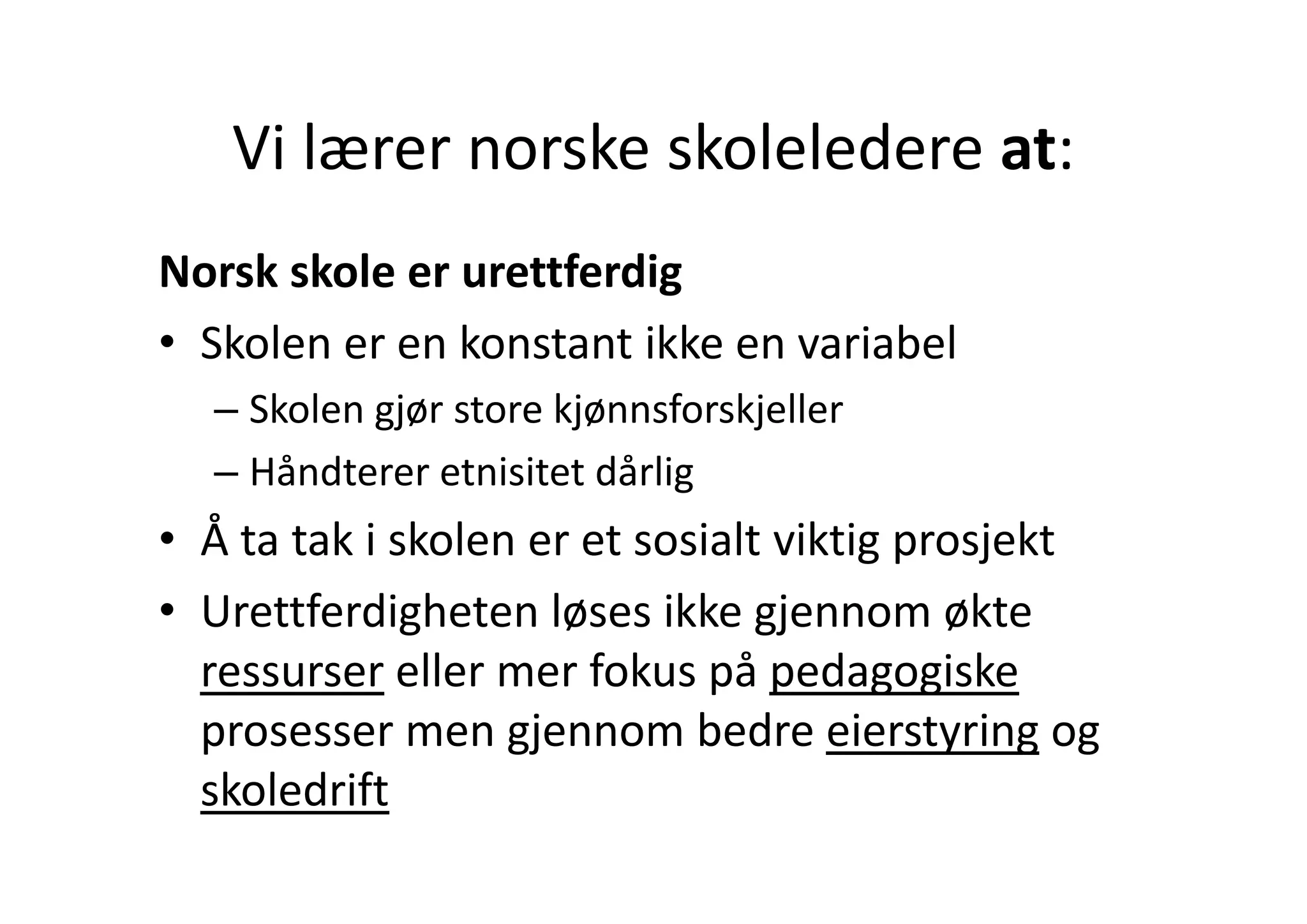 Vi lærer norske skoleledere at:
   Vi lærer norske skoleledere at:
Norsk skole er urettferdig
• Skolen er en konstant ikke en variabel
  Skolen er en konstant ikke en variabel
  – Skolen gjør store kjønnsforskjeller
  – Hå dt
    Håndterer etnisitet dårlig
                t i it t då li
• Å ta tak i skolen er et sosialt viktig prosjekt
• Urettferdigheten løses ikke gjennom økte
  ressurser eller mer fokus på pedagogiske
             eller mer fokus på pedagogiske
  prosesser men gjennom bedre eierstyring og 
  skoledrift
   k l d if
 