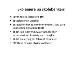 Skoleeiere på skolebenken!
       Skoleeiere på skolebenken!
Vi lærer norske skoleeiere om:
   l          k k l
• at skolen er en variabel
• at skoleeier har et ansvar for kvalitet, ikke bare 
   lokalisering og totalbudsjett
              g g           j
• at det ikke nødvendigvis er penger eller 
   innsatsfaktorer forøvrig som mangler
   innsatsfaktorer forøvrig som mangler
• at det dreier seg om fokus på resultater
• effektene av ulike styringssystemer
     ff k         lik     i
 