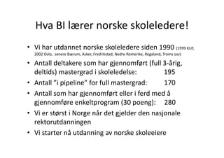 Hva BI lærer norske skoleledere!
  Hva BI lærer norske skoleledere!
• Vi har utdannet norske skoleledere siden 1990 (1999 KUF, 
  2002 Oslo,  senere Bærum, Asker, Fredrikstad, Nedre Romerike, Rogaland, Troms osv)

• A t ll d lt k
  Antall deltakere som har gjennomført (full 3‐årig, 
                         h     j       f t (f ll 3 å i
  deltids) mastergrad i skoleledelse:                195
• Antall ”i pipeline” for full mastergrad:          170
                   gj
• Antall som har gjennomført eller i ferd med å 
  gjennomføre enkeltprogram (30 poeng):     280
• Vi er størst i Norge når det gjelder den nasjonale
  Vi er størst i Norge når det gjelder den nasjonale 
  rektorutdanningen
• Vi starter nå utdanning av norske skoleeiere
  Vi starter nå utdanning av norske skoleeiere
 