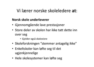 Vi lærer norske skoleledere at:
   Vi lærer norske skoleledere at:
Norsk skole underleverer
• Gjennomgående lave prestasjoner
  Gjennomgående lave prestasjoner
• Store deler av skolen har ikke tatt dette inn 
  over seg
     • Gjelder også skoleeiere
• Skoleforskningen ”stemmer antagelig ikke”
• Enkeltskoler kan løfte seg til det
  Enkeltskoler kan løfte seg til det 
  ugjenkjennelige
• Hele skolesystemer kan løfte seg
 