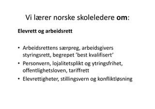 Vi lærer norske skoleledere om:
   Vi lærer norske skoleledere om:
Elevrett og arbeidsrett
El    tt      b id tt

• Arbeidsrettens særpreg, arbeidsgivers 
  styringsrett, begrepet  best kvalifisert
  styringsrett begrepet ’best kvalifisert’
• Personvern, lojalitetsplikt og ytringsfrihet, 
  offentlighetsloven, tariffrett
• Elevrettigheter stillingsvern og konfliktløsning
  Elevrettigheter, stillingsvern og konfliktløsning
 