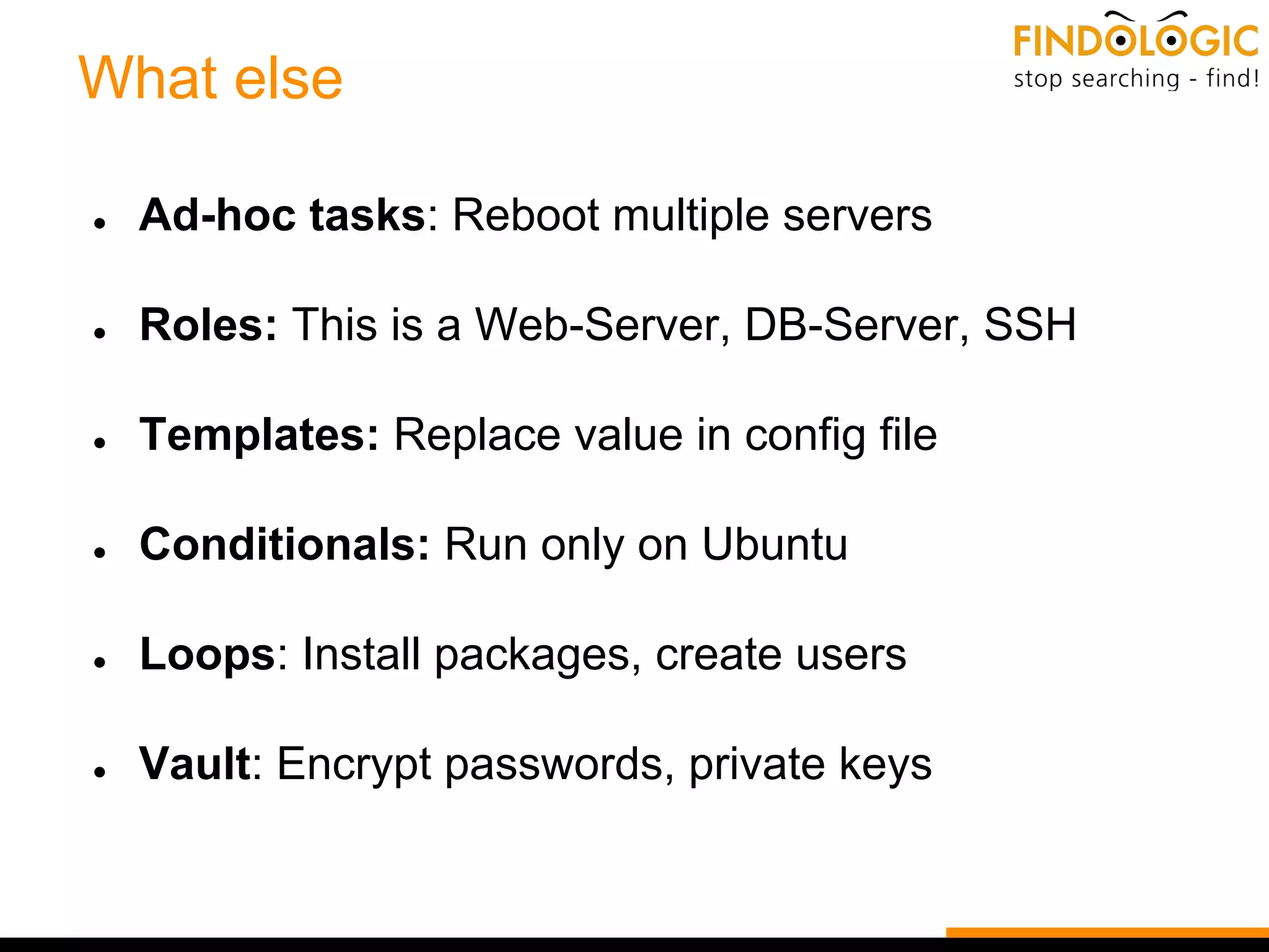 What else
● Ad-hoc tasks: Reboot multiple servers
● Roles: This is a Web-Server, DB-Server, SSH
● Templates: Replace value in config file
● Conditionals: Run only on Ubuntu
● Loops: Install packages, create users
● Vault: Encrypt passwords, private keys
 