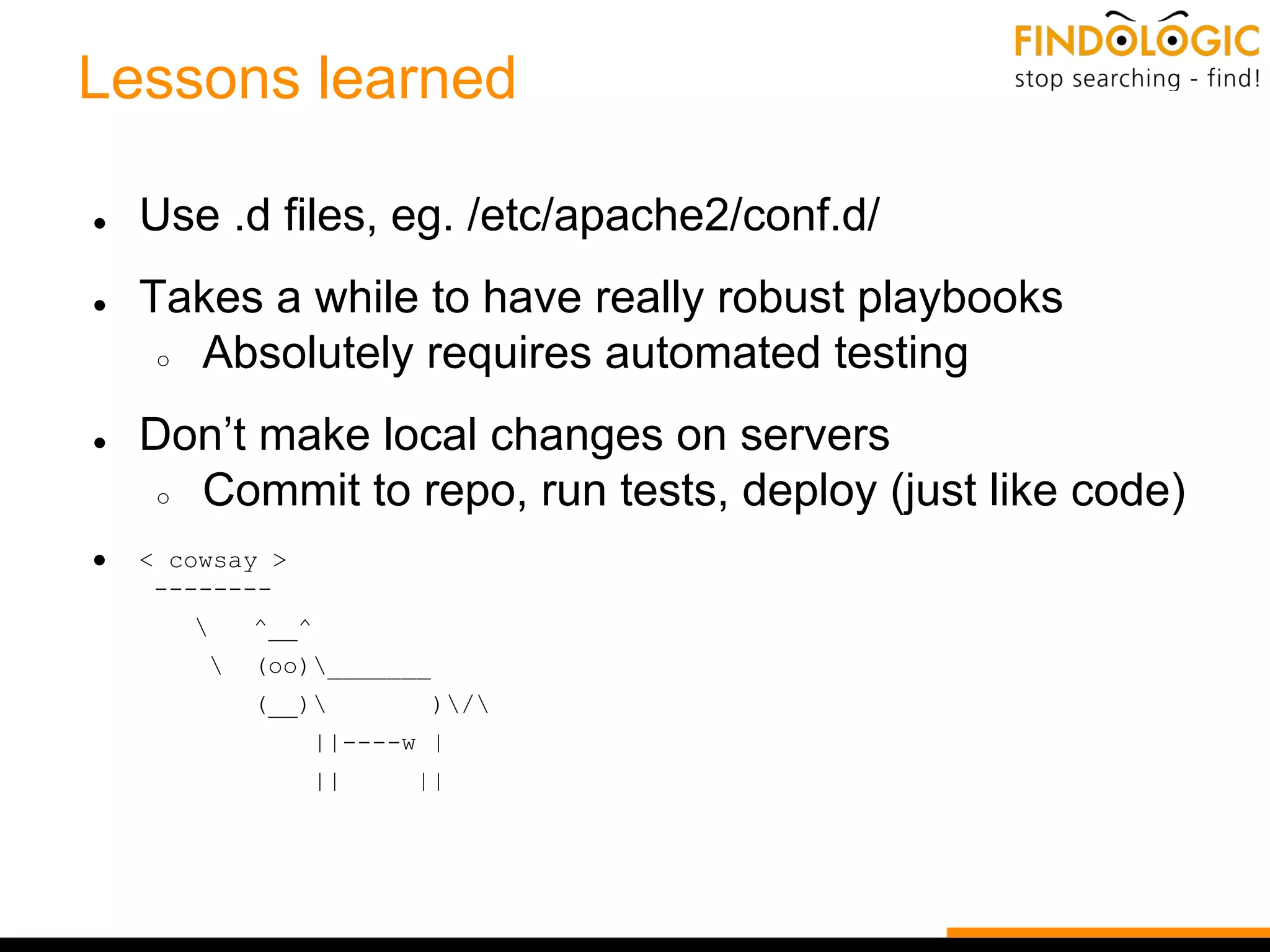 Lessons learned
● Use .d files, eg. /etc/apache2/conf.d/
● Takes a while to have really robust playbooks
○ Absolutely requires automated testing
● Don’t make local changes on servers
○ Commit to repo, run tests, deploy (just like code)
● < cowsay >
--------
 ^__^
 (oo)_______
(__) )/
||----w |
|| ||
 