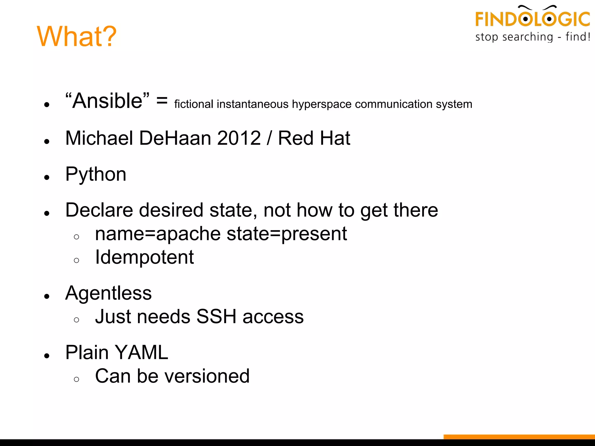 What?
● “Ansible” = fictional instantaneous hyperspace communication system
● Michael DeHaan 2012 / Red Hat
● Python
● Declare desired state, not how to get there
○ name=apache state=present
○ Idempotent
● Agentless
○ Just needs SSH access
● Plain YAML
○ Can be versioned
 