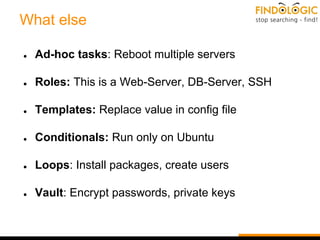 What else
● Ad-hoc tasks: Reboot multiple servers
● Roles: This is a Web-Server, DB-Server, SSH
● Templates: Replace value in config file
● Conditionals: Run only on Ubuntu
● Loops: Install packages, create users
● Vault: Encrypt passwords, private keys
 