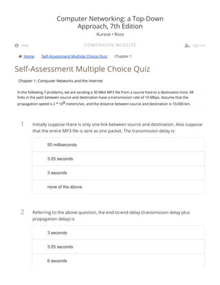  Home Self-Assessment Multiple Choice Quiz Chapter 1
1
2
Self-Assessment Multiple Choice Quiz
Chapter 1: Computer Networks and the Internet
In the following 7 problems, we are sending a 30 Mbit MP3 le from a source host to a destination host. All
links in the path between source and destination have a transmission rate of 10 Mbps. Assume that the
propagation speed is 2 * 108 meters/sec, and the distance between source and destination is 10,000 km.
Initially suppose there is only one link between source and destination. Also suppose
that the entire MP3 le is sent as one packet. The transmission delay is:
Referring to the above question, the end-to-end delay (transmission delay plus
propagation delay) is
Computer Networking: a Top-Down
Approach, 7th Edition
Kurose • Ross
COMPANION WEBSITE Help  Sign out
50 milliseconds50 milliseconds
3.05 seconds3.05 seconds
3 seconds3 seconds
none of the above.none of the above.
3 seconds3 seconds
3.05 seconds3.05 seconds
6 seconds6 seconds
 