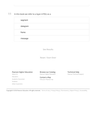11
Pearson Higher Education
About Us
Educators
Academic Executives
Students
Other Customers
Browse our Catalog
Pearson Higher Education
Contact a Rep
Find your Pearson rep
Technical Help
Pearson Technical Support
In this book we refer to a layer-4 PDU as a
Copyright © 2018 Pearson Education. All rights reserved.   Terms of Use |  Privacy Policy |  Permissions |  Report Piracy |  Accessibility
See Results
Reset / Start Over
segmentsegment
datagramdatagram
frameframe
messagemessage
 