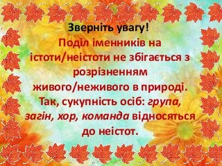 Зверніть увагу!
Поділ іменників на
істоти/неістоти не збігається з
розрізненням
живого/неживого в природі.
Так, сукупність осіб: група,
загін, хор, команда відносяться
до неістот.
 