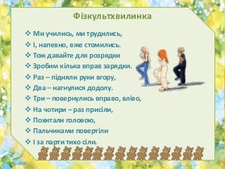 Фізкультхвилинка
 Ми учились, ми трудились,
 І, напевно, вже стомились.
 Тож давайте для розрядки
 Зробим кілька вправ зарядки.
 Раз – підняли руки вгору,
 Два – нагнулися додолу.
 Три – повернулись вправо, вліво,
 На чотири – раз присіли,
 Похитали головою,
 Пальчиками повертіли
 І за парти тихо сіли.
 