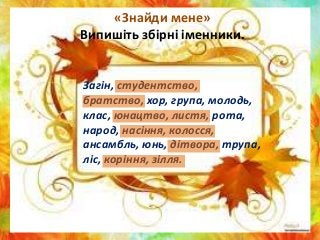 «Знайди мене»
Випишіть збірні іменники.
Загін, студентство,
братство, хор, група, молодь,
клас, юнацтво, листя, рота,
народ, насіння, колосся,
ансамбль, юнь, дітвора, трупа,
ліс, коріння, зілля.
 
