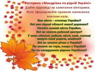 Вікторина «Мандрівка по рідній Україні»
Дайте відповіді на запитання вікторини.
Усно сформулюйте правило написання
власних назв.
Яке місто – столиця України?
Які вам відомі області нашої держави?
Назвіть великі міста України.
Які ви знаєте районні центри?
У яких області, районі, місті, селі, селищі
живуть ваші родичі, знайомі?
Які ви знаєте річки в Україні?
Чи знаєте ви гори, озера в Україні?
Де ви мандрували рідною Україною?
 