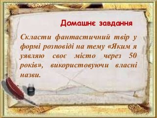 Домашнє завдання
Скласти фантастичний твір у
формі розповіді на тему «Яким я
уявляю своє місто через 50
років», використовуючи власні
назви.
 