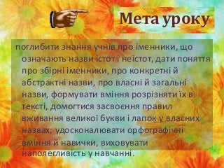 Мета уроку
поглибити знання учнів про іменники, що
означають назви істот і неістот, дати поняття
про збірні іменники, про конкретні й
абстрактні назви, про власні й загальні
назви, формувати вміння розрізняти їх в
тексті, домогтися засвоєння правил
вживання великої букви і лапок у власних
назвах; удосконалювати орфографічні
вміння й навички, виховувати
наполегливість у навчанні.
 