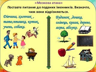 ХТО?
«Мозкова атака»
Поставте питання до поданих іменників. Визначте,
чим вони відрізняються.
Дівчина, хлопчик ,
тато,пташка, котик,
учень, собака.
Будинок ,дошка,
олівець, книга, дерево,
яхта, яблуко.
 