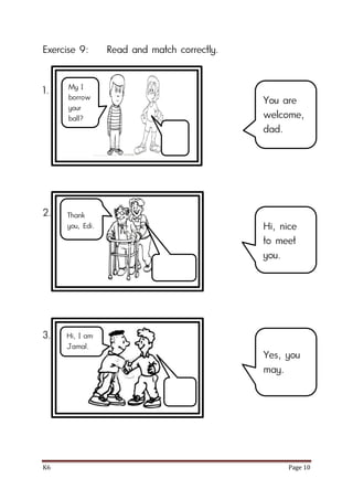 K6 Page 10
Exercise 9: Read and match correctly.
1.
2.
3.
You are
welcome,
dad.
Hi, nice
to meet
you.
Yes, you
may.
My I
borrow
your
ball?
Thank
you, Edi.
Hi, I am
Jamal.
 