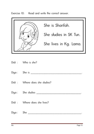 K6 Page 11
Exercise 10: Read and write the correct answer.
Didi : Who is she?
Diya : She is ________________________________________.
Didi : Where does she studies?
Diya : She studies ___________________________________.
Didi : Where does she lives?
Diya : She __________________________________________.
She is Sharifah.
She studies in SK Tun.
She lives in Kg. Lama.
 