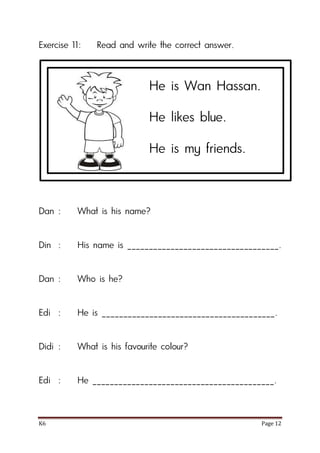 K6 Page 12
Exercise 11: Read and write the correct answer.
Dan : What is his name?
Din : His name is ___________________________________.
Dan : Who is he?
Edi : He is ________________________________________.
Didi : What is his favourite colour?
Edi : He __________________________________________.
He is Wan Hassan.
He likes blue.
He is my friends.
 
