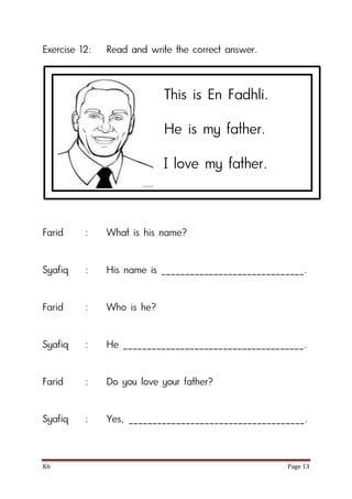 K6 Page 13
Exercise 12: Read and write the correct answer.
Farid : What is his name?
Syafiq : His name is ______________________________.
Farid : Who is he?
Syafiq : He ______________________________________.
Farid : Do you love your father?
Syafiq : Yes, _____________________________________.
This is En Fadhli.
He is my father.
I love my father.
 