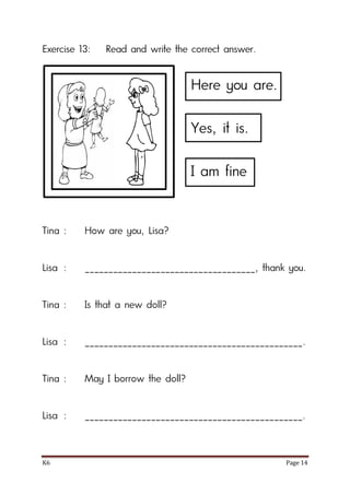 K6 Page 14
Exercise 13: Read and write the correct answer.
Tina : How are you, Lisa?
Lisa : ____________________________________, thank you.
Tina : Is that a new doll?
Lisa : ______________________________________________.
Tina : May I borrow the doll?
Lisa : ______________________________________________.
Here you are.
Yes, it is.
I am fine
 