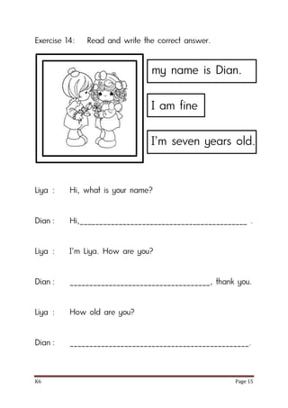 K6 Page 15
Exercise 14: Read and write the correct answer.
Liya : Hi, what is your name?
Dian : Hi,___________________________________________ .
Liya : I’m Liya. How are you?
Dian : ____________________________________, thank you.
Liya : How old are you?
Dian : ______________________________________________.
my name is Dian.
I am fine
I’m seven years old.
 