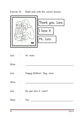 K6 Page 16
Exercise 15: Read and write the correct answer.
Liza : Hi, mom.
Mom : __________________________________________.
Liza : Happy Mothers’ Day, mom.
Mom : __________________________________________.
Liza : Do you love it, mom?
Mom : Yes, _____________________________________.
Thank you, Liza.
I love it.
Hi, Liza.
 