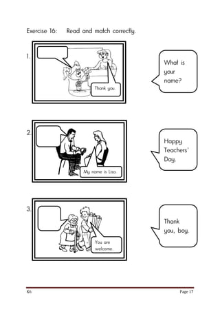K6 Page 17
Exercise 16: Read and match correctly.
1.
2.
3.
What is
your
name?
Happy
Teachers’
Day.
Thank
you, boy.
Thank you.
My name is Lisa.
You are
welcome.
 