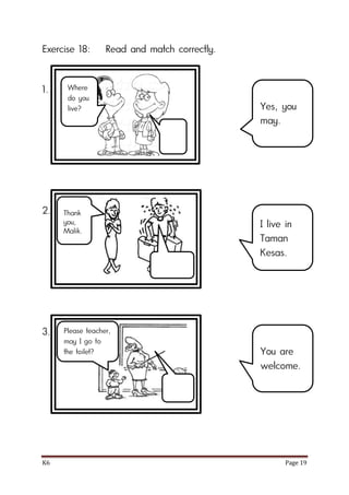 K6 Page 19
Exercise 18: Read and match correctly.
1.
2.
3.
Yes, you
may.
I live in
Taman
Kesas.
You are
welcome.
Where
do you
live?
Thank
you,
Malik.
Please teacher,
may I go to
the toilet?
 