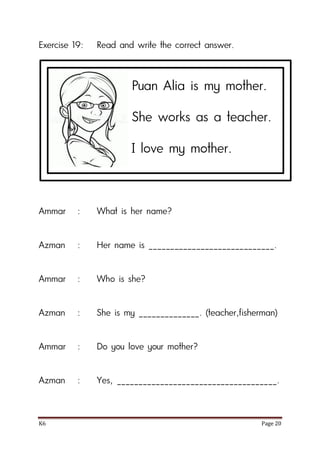 K6 Page 20
Exercise 19: Read and write the correct answer.
Ammar : What is her name?
Azman : Her name is _____________________________.
Ammar : Who is she?
Azman : She is my ______________. (teacher,fisherman)
Ammar : Do you love your mother?
Azman : Yes, _____________________________________.
Puan Alia is my mother.
She works as a teacher.
I love my mother.
 