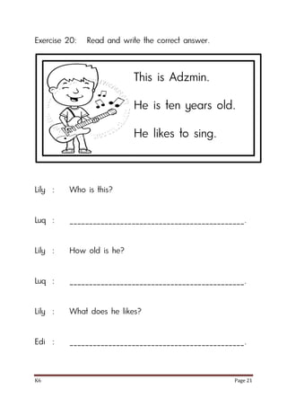 K6 Page 21
Exercise 20: Read and write the correct answer.
Lily : Who is this?
Luq : _____________________________________________.
Lily : How old is he?
Luq : _____________________________________________.
Lily : What does he likes?
Edi : _____________________________________________.
This is Adzmin.
He is ten years old.
He likes to sing.
 